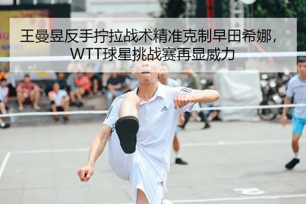 王曼昱反手拧拉战术精准克制早田希娜，WTT球星挑战赛再显威力